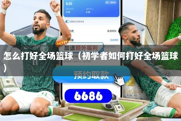 怎么打好全场篮球（初学者如何打好全场篮球）