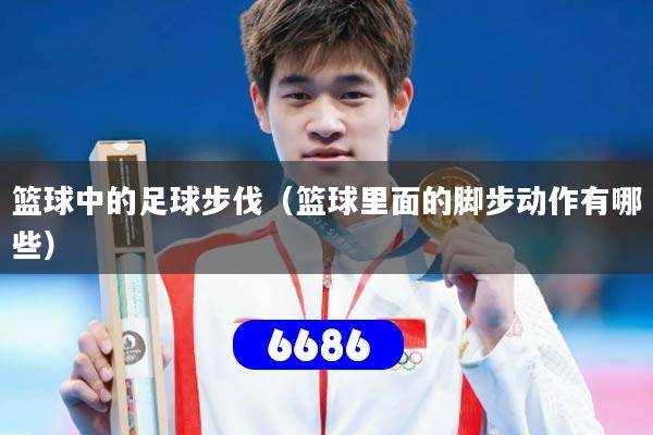 篮球中的足球步伐（篮球里面的脚步动作有哪些）